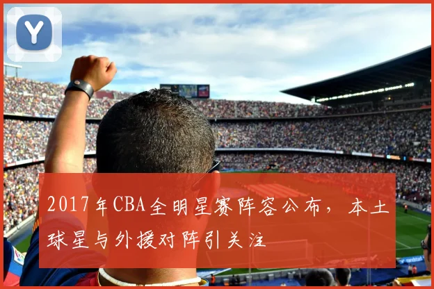 2017年CBA全明星赛阵容公布，本土球星与外援对阵引关注