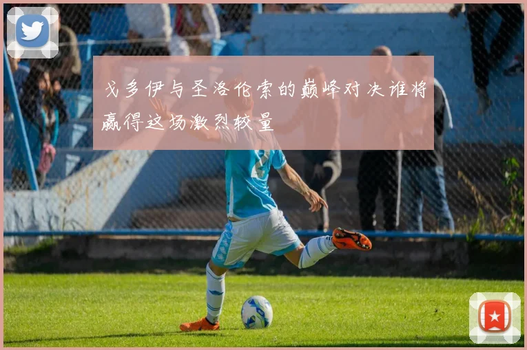 戈多伊与圣洛伦索的巅峰对决谁将赢得这场激烈较量