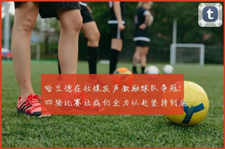 哈兰德在社媒发声激励球队争冠：四场比赛让我们全力以赴坚持到底