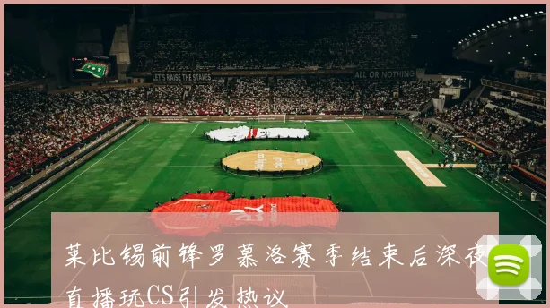 莱比锡前锋罗慕洛赛季结束后深夜直播玩CS引发热议