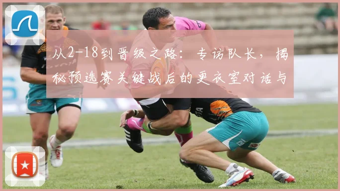 从2-18到晋级之路：专访队长，揭秘预选赛关键战后的更衣室对话与团队觉醒