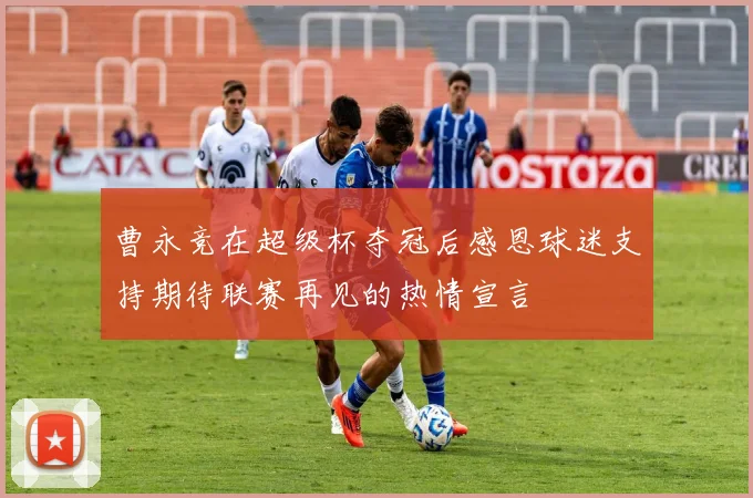 曹永竞在超级杯夺冠后感恩球迷支持期待联赛再见的热情宣言