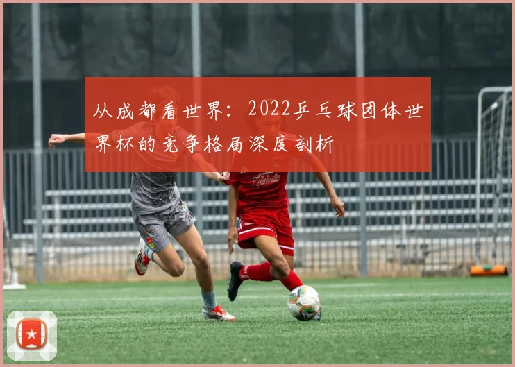 从成都看世界：2022乒乓球团体世界杯的竞争格局深度剖析