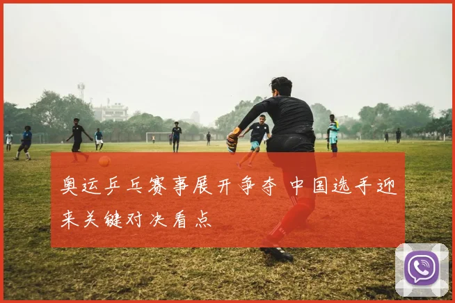 奥运乒乓赛事展开争夺 中国选手迎来关键对决看点